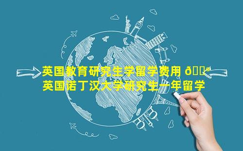 英国教育研究生学留学费用 💮  英国诺丁汉大学研究生一年留学费用